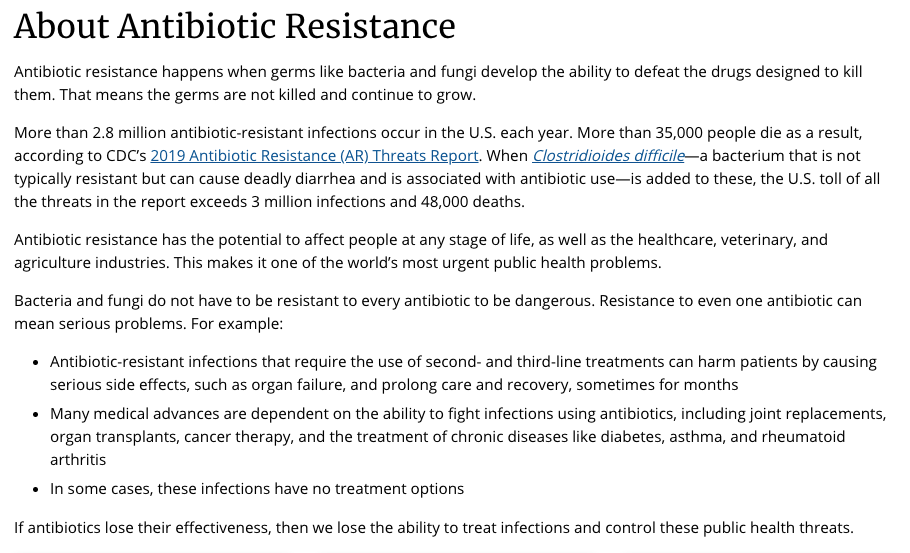 About Antibiotic Resistance
Antibiotic resistance happens when germs like bacteria and fungi develop the ability to defeat the drugs designed to kill them. That means the germs are not killed and continue to grow.
More than 2.8 million antibiotic-resistant infections occur in the U.S. each year. More than 35,000 people die as a result, according to CDC’s 2019 Antibiotic Resistance (AR) Threats Report. When Clostridioides difficile—a bacterium that is not typically resistant but can cause deadly diarrhea and is associated with antibiotic use—is added to these, the U.S. toll of all the threats in the report exceeds 3 million infections and 48,000 deaths.
Antibiotic resistance has the potential to affect people at any stage of life, as well as the healthcare, veterinary, and agriculture industries. This makes it one of the world’s most urgent public health problems.
Bacteria and fungi do not have to be resistant to every antibiotic to be dangerous. Resistance to even one antibiotic can mean serious problems. For example:
Antibiotic-resistant infections that require the use of second- and third-line treatments can harm patients by causing serious side effects, such as organ failure, and prolong care and recovery, sometimes for months
Many medical advances are dependent on the ability to fight infections using antibiotics, including joint replacements, organ transplants, cancer therapy, and the treatment of chronic diseases like diabetes, asthma, and rheumatoid arthritis
In some cases, these infections have no treatment options
If antibiotics lose their effectiveness, then we lose the ability to treat infections and control these public health threats.